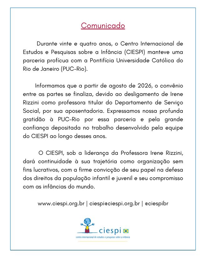 Durante vinte e quatro anos, o Centro Internacional de Estudos e Pesquisas sobre a Infância (CIESPI) manteve uma parceria profícua com a Pontifícia Universidade Católica do Rio de Janeiro (PUC-Rio).        Informamos que a partir de agosto de 2026, o convênio entre as partes se finaliza, devido ao desligamento de Irene Rizzini como professora titular do Departamento de Serviço Social, por sua aposentadoria. Expressamos nossa profunda gratidão à PUC-Rio por essa parceria e pela grande confiança depositada no trabalho desenvolvido pela equipe do CIESPI ao longo desses anos.        O CIESPI, sob a liderança da Professora Irene Rizzini,  dará continuidade à sua trajetória como organização sem fins lucrativos, com a firme convicção de seu papel na defesa dos direitos da população infantil e juvenil e seu compromisso com as infâncias do mundo.